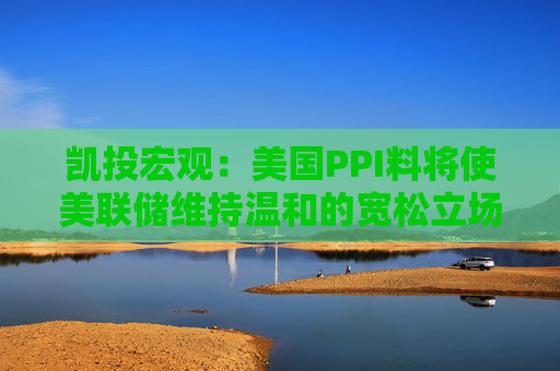 凯投宏观：美国PPI料将使美联储维持温和的宽松立场