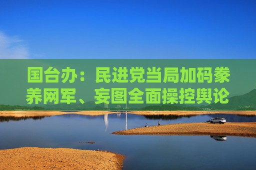 国台办：民进党当局加码豢养网军、妄图全面操控舆论的野心暴露