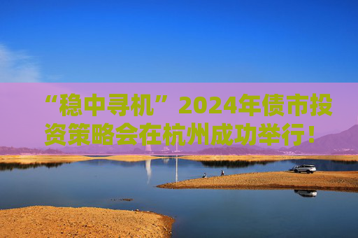 “稳中寻机”2024年债市投资策略会在杭州成功举行！干货集锦在这里