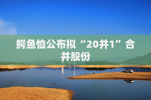 鳄鱼恤公布拟“20并1”合并股份  第1张