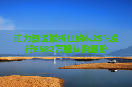 汇力资源拟折让约6.25%发行8582万股认购股份