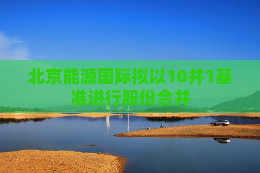 北京能源国际拟以10并1基准进行股份合并