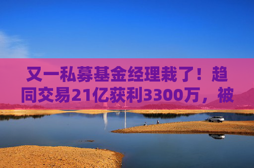 又一私募基金经理栽了！趋同交易21亿获利3300万，被罚一没一