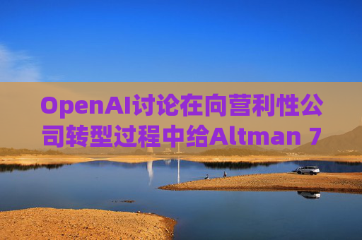 OpenAI讨论在向营利性公司转型过程中给Altman 7%的股份  第1张