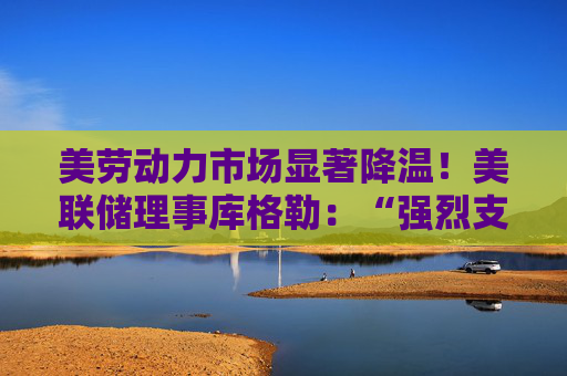 美劳动力市场显著降温！美联储理事库格勒：“强烈支持”降息50基点