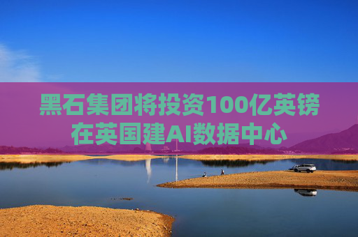 黑石集团将投资100亿英镑在英国建AI数据中心