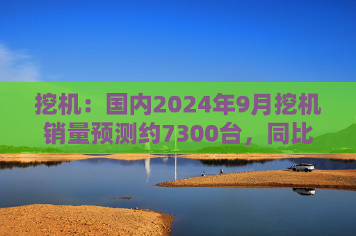 挖机：国内2024年9月挖机销量预测约7300台，同比增速17%  第1张