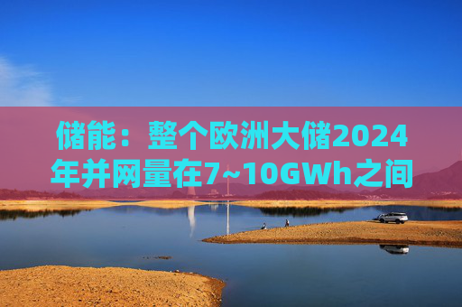 储能：整个欧洲大储2024年并网量在7~10GWh之间