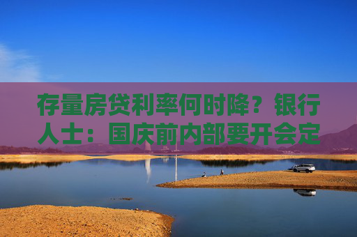 存量房贷利率何时降？银行人士：国庆前内部要开会定应对方案