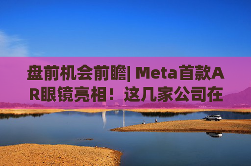 盘前机会前瞻| Meta首款AR眼镜亮相！这几家公司在微显示屏、眼镜电池领域与多家头部企业深度合作（附概念股）  第1张