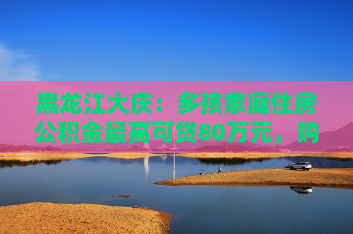 黑龙江大庆：多孩家庭住房公积金最高可贷80万元，购买现售新房取消评估价  第1张