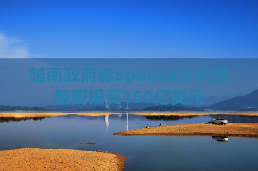 越南政府称SpaceX计划在越南投资150亿美元  第1张