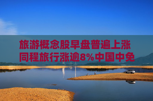 旅游概念股早盘普遍上涨 同程旅行涨逾8%中国中免涨逾6%