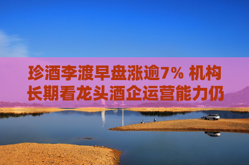 珍酒李渡早盘涨逾7% 机构长期看龙头酒企运营能力仍持续提升  第1张