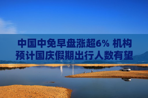 中国中免早盘涨超6% 机构预计国庆假期出行人数有望创新高  第1张