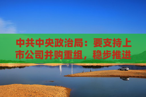 中共中央政治局：要支持上市公司并购重组，稳步推进公募基金改革  第1张