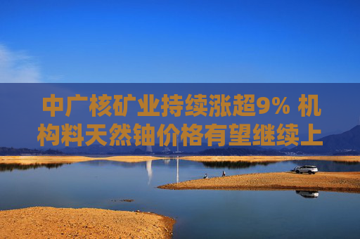 中广核矿业持续涨超9% 机构料天然铀价格有望继续上涨  第1张