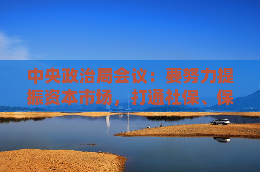 中央政治局会议：要努力提振资本市场，打通社保、保险、理财等资金入市堵点