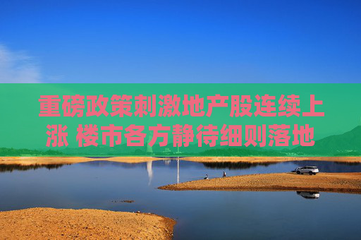 重磅政策刺激地产股连续上涨 楼市各方静待细则落地