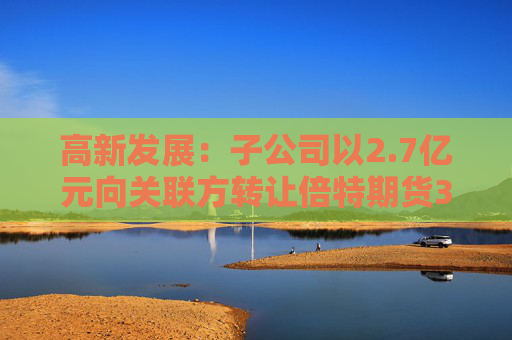 高新发展：子公司以2.7亿元向关联方转让倍特期货33.75%股权  第1张