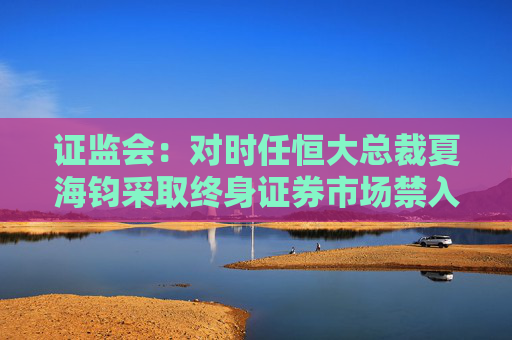 证监会：对时任恒大总裁夏海钧采取终身证券市场禁入措施罚没1500万  第1张