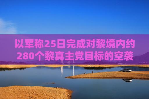 以军称25日完成对黎境内约280个黎真主党目标的空袭