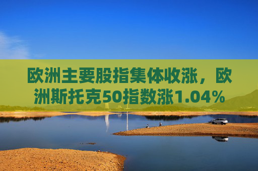 欧洲主要股指集体收涨，欧洲斯托克50指数涨1.04%