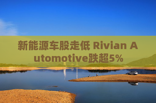 新能源车股走低 Rivian Automotive跌超5%