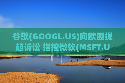 谷歌(GOOGL.US)向欧盟提起诉讼 指控微软(MSFT.US)在云计算市场存在反竞争行为