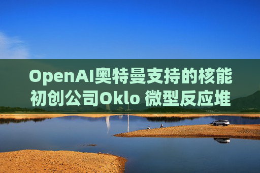 OpenAI奥特曼支持的核能初创公司Oklo 微型反应堆进入初步建设