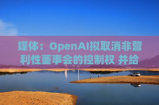 媒体：OpenAI拟取消非营利性董事会的控制权 并给予奥尔特曼股权