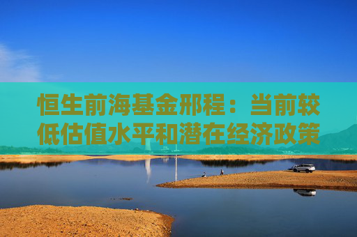 恒生前海基金邢程：当前较低估值水平和潜在经济政策出台有望为港股市场提供持续支撑  第1张