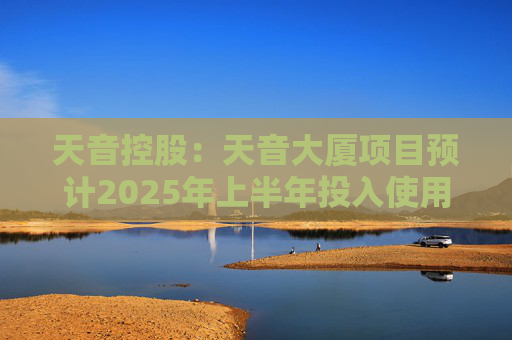 天音控股：天音大厦项目预计2025年上半年投入使用