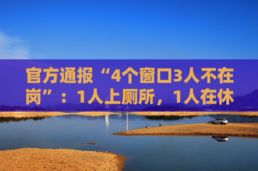 官方通报“4个窗口3人不在岗”：1人上厕所，1人在休假，1人在后台…