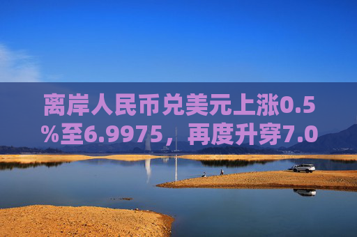 离岸人民币兑美元上涨0.5%至6.9975，再度升穿7.00大关。