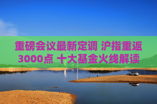 重磅会议最新定调 沪指重返3000点 十大基金火线解读：向上空间有望进一步打开 关注胜率及基本面