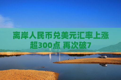 离岸人民币兑美元汇率上涨超300点 再次破7  第1张