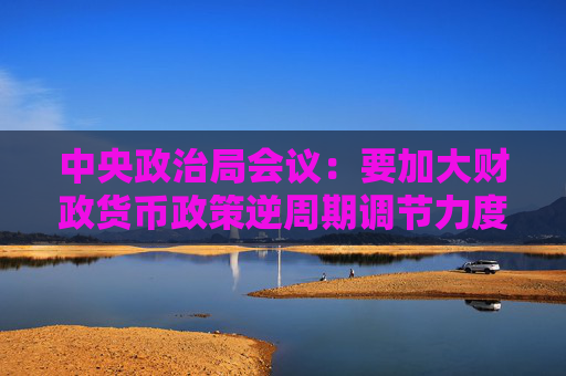 中央政治局会议：要加大财政货币政策逆周期调节力度 切实做好基层“三保”工作