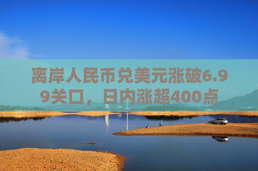 离岸人民币兑美元涨破6.99关口，日内涨超400点