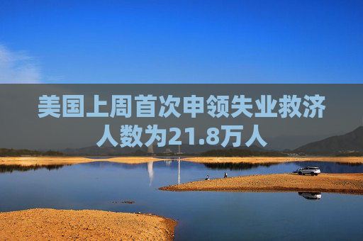 美国上周首次申领失业救济人数为21.8万人