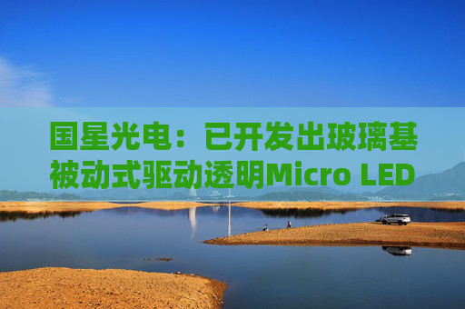 国星光电：已开发出玻璃基被动式驱动透明Micro LED全彩显示模组  第1张