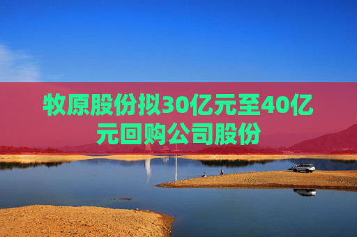 牧原股份拟30亿元至40亿元回购公司股份