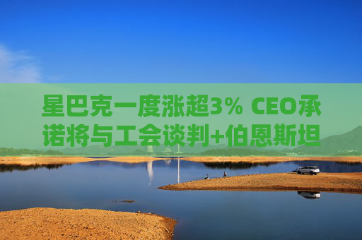 星巴克一度涨超3% CEO承诺将与工会谈判+伯恩斯坦上调评级至“跑赢大市”