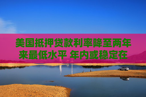 美国抵押贷款利率降至两年来最低水平 年内或稳定在6%-6.2%