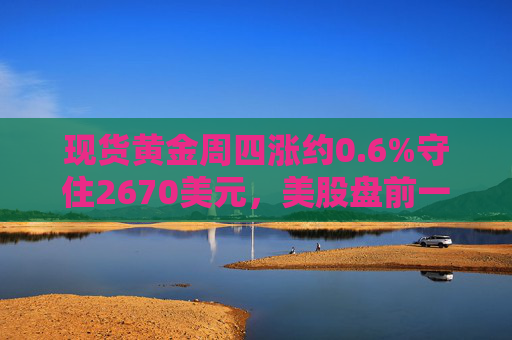 现货黄金周四涨约0.6%守住2670美元，美股盘前一度涨至2680美元上方创历史新高