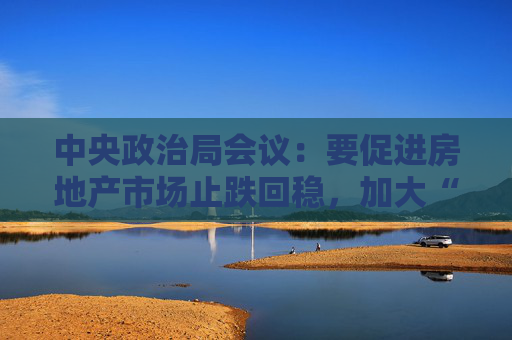 中央政治局会议：要促进房地产市场止跌回稳，加大“白名单”项目贷款投放力度  第1张