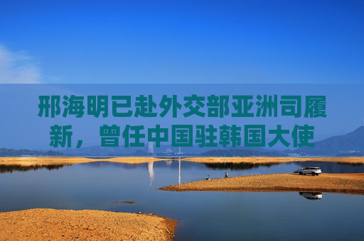 邢海明已赴外交部亚洲司履新，曾任中国驻韩国大使