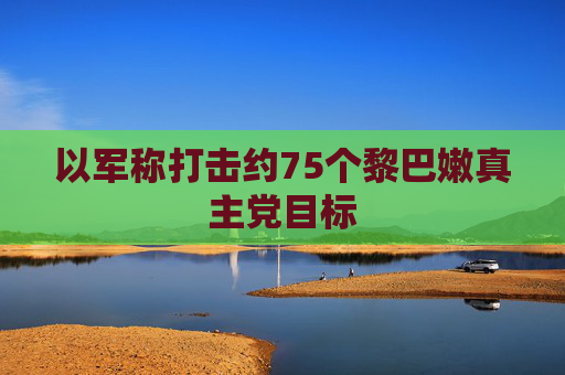 以军称打击约75个黎巴嫩真主党目标