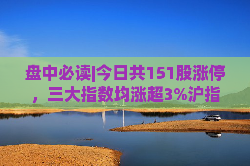 盘中必读|今日共151股涨停，三大指数均涨超3%沪指收复3000点，大消费、大金融、房地产方向掀涨停潮  第1张