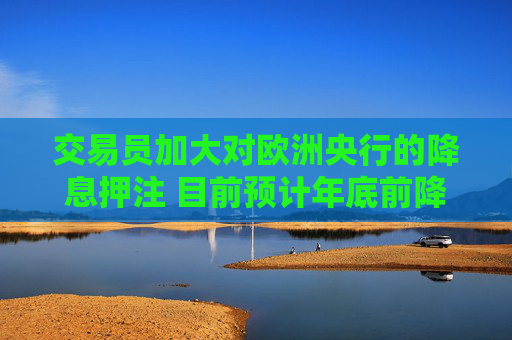 交易员加大对欧洲央行的降息押注 目前预计年底前降息50基点